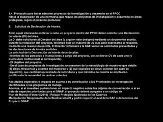 1.4. Protocolo para llevar adelante proyectos de investigación y desarrollo en el PPQC
Hasta la elaboración de una normativa que regule los proyectos de investigación y desarrollo en áreas
protegidas, regirá el presente protocolo:

E.   Solicitud de Declaración de Interés.

Todo aquel interesado en llevar a cabo un proyecto dentro del PPQC deben solicitar una Declaración
de Interés (DI) del área.
La DI debe solicitarse al Director del área (o a quien éste designe) mediante un documento escrito,
durante la redacción del proyecto, teniendo éste un máximo de 30 días para expresarse al respecto,
mediante una resolución escrita. El Director informará a la CAE sobre las solicitudes presentadas y
las declaraciones de interés emitidas.
La solicitud de la Declaración de Interés debe detallar:
- Nombre de las personas e instituciones a cargo del proyecto, con un breve CV de cada uno (y
Currículum institucional si corresponde).
- El objetivo del proyecto.
- En el caso de proyectos de investigación: un resumen de la metodología de muestreo que detalle
(1) sitios, frecuencia y alcance del muestreo y (2) qué especies se prevé colectar (en caso de
requerirlo), que cantidad aproximada de individuos y que métodos de colecta se emplearán,
justificando la necesidad de realizar colectas.
-
Resultados esperados e impacto en cuanto a su contribución a las Prioridades de Investigación
identificadas o los programas de manejo.
Además, si el muestreo pudiera tener un impacto negativo sobre los objetos de conservación, o si se
trata de especies prioritarias para el SNAP, el proyecto deberá apegarse a un código de
Plan de Manejo (Febrero/2010) - Paisaje Protegido Quebrada de los Cuervos
Manipulación Responsable de la Biodiversidad9 y podrá requerir el aval de la CAE o de técnicos del
Proyecto SNAP.
 
