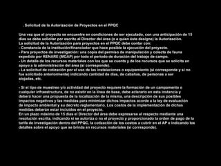 B. Solicitud de la Autorización de Proyectos en el PPQC
Una vez que el proyecto se encuentre en condiciones de ser ejecutado, con una anticipación de 15
días se debe solicitar por escrito al Director del área (o a quien éste designe) la Autorización.
La solicitud de la Autorización para proyectos en el PPQC debe contar con:
- Constancia de la institución/financiador que hace posible la ejecución del proyecto.
- Para proyectos de investigación: una copia del permiso de manipulación y colecta de fauna
expedido por RENARE (MGAP) por todo el período de duración del trabajo de campo.
- Un detalle de los recursos materiales con los que se cuenta y de los recursos que se solicita en
apoyo a la administración del área (si corresponde).
- La solicitud de cotización por el uso de las instalaciones o equipamiento (si corresponde y si no
fue solicitado anteriormente) indicando cantidad de días, de cabañas, de personas a ser
alojadas, etc.
´
- Si el tipo de muestreo y/o actividad del proyecto requiere la formación de un campamento o
cualquier infraestructura, de no existir en la línea de base, debe aclararlo en esta instancia y
deberá hacer una propuesta de la localización de la misma, una descripción de sus posibles
impactos negativos y las medidas para minimizar dichos impactos acorde a la ley de evaluación
de impacto ambiental y su decreto reglamentario. Los costos de la implementación de dichas
medidas deberán estar incluidos en el proyecto.
En un plazo máximo de 15 días el Director del área debe expresarse al respecto mediante una
resolución escrita, indicando si se autoriza o no el proyecto y proporcionado la orden de pago de la
tarifa de investigación dentro del PPQC, la cotización de los costos a cubrir en el AP e indicando los
detalles sobre el apoyo que se brinda en recursos materiales (si corresponde).
 