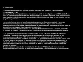 C. Condiciones

- Únicamente podrán llevarse adelante aquellos proyectos que posean la Autorización para
Proyectos en el PPQC.
Los proyectos de investigación deben incorporar una tarifa de investigación en el PPQC. La tarifa se
fijará en el primer trimestre de cada año. En ningún caso se abonará dentro del PPQC, requiriendo el
pago previo a través de los medios que establezca Administración del Área, en coordinación con los
propietarios particulares.

- La eventual exoneración de la tarifa, costos de servicios de alojamiento, traslado y otros, se
brindará únicamente para aquellas investigaciones que refieran a alguna de las líneas de
investigación prioritarias para el área o programas de manejo y que la administración evalúe como de
especial importancia para el plan operativo en ejecución.
La reserva de cabañas debe realizarse con al menos 10 días de anticipación a la salida, aclarando
la cantidad de cabañas y la cantidad de días. Lo mismo si se requiere algún equipamiento del área.

- Los ejemplares colectados deberán ser depositados en una colección científica de referencia
(MUNHINA, Facultad de Ciencias, Facultad de Agronomía o Jardín Botánico), en caso de ser
investigadores extranjeros el 100% de los ejemplares de cada especie colectados deberá
permanecer en colecciones científicas nacionales. Los ejemplares de especies únicas o nuevas para
la ciencia deberán permanecer en las colecciones nacionales. En caso de colecta de especies de
interés educativo, eventualmente y en caso de poseer las facilidades algunos ejemplares podrían
permanecer en el centro de educación ambiental de la PPQC, sin que esto implique aumentar el
número de colectas.
El responsable del proyecto deberá autorizar al Director del PPQC a difundir el resumen del
proyecto enviado en la solicitud de la declaración de interés. El mismo podrá ser usado localmente
 