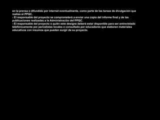 en la prensa o difundido por internet eventualmente, como parte de las tareas de divulgación que
realiza el PPQC.
- El responsable del proyecto se comprometerá a enviar una copia del informe final y de las
publicaciones realizadas a la Administración del PPQC.
- El responsable del proyecto o quién este designe deberá estar disponible para ser entrevistado
telefónicamente por periodistas locales o consultado por educadores que elaboren materiales
educativos con insumos que puedan surgir de su proyecto.
 