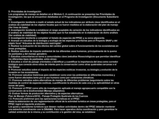 74
D. Prioridades de Investigación
Los programas de manejo se detallan en el Módulo C. A continuación se presentan las Prioridades de
Investigación, las que se encuentran detalladas en el Programa de Investigación (Documento Subsidiario
IV):
1- Investigación tendiente a medir el estado actual de los indicadores por atributo clave identificados en el
análisis de viabilidad de los objetos focales que no fueron medidos en la elaboración del plan de manejo
(Ver línea de base).
2- Investigación tendiente a establecer el rango aceptable de variación de los indicadores identificados en
el análisis de viabilidad de los objetos focales que no fue establecido en la elaboración de dicho análisis
(Ver análisis de viabilidad).
3- Investigación tendiente a completar el listado de especies del PPQC y su zona adyacente.
4- Avanzar en estudios de la biología y ecología de las especies prioritarias para el Proyecto SNAP y del
objeto focal “Arbustos de distribución restringida”.
5- Realizar la evaluación de los efectos del cambio global sobre el funcionamiento de los ecosistemas en
áreas protegidas.
6- Realizar estudios de impacto ambiental de los diferentes usos humanos, principalmente de la quema
de pastizales y del manejo ganadero.
7- Estudios comunitarios en torno a comunidades clave (estudios fitosociológicos que permitan identificar
los diferentes tipos de pastizales, entre otros).
8- Estudios a nivel de paisaje orientados a identificar y cuantificar la importancia del área como corredor
biológico que conecte otros sitios de interés para la conservación como otras quebradas cercanas o el
Río Olimar.
9- Promover estudios sobre el impacto de las especies exóticas invasoras, su biología y evolución de la
invasión en los ecosistemas.
10- Promover estudios históricos para establecer como eran los ambientes en diferentes momentos y
como fueron afectados tanto por el uso humano como por variaciones climáticas.
11- Promover estudios sobre alternativas de manejo de diferentes problemas (seguimiento sobre las
medidas de control de especies exóticas, cuantificando la eficacia de cada una y su aplicabilidad en otras
zonas del país).
12- Promover al PPQC como sitio de investigación aplicada al manejo agropecuario compatible con la
conservación de la biodiversidad (Manejo adaptativo).
13- Evaluar formas de producción alternativa y de especies alternativas.
Plan de Manejo (Febrero/2010) - Paisaje Protegido Quebrada de los Cuervos
1.5. Protocolo preliminar para las operaciones turísticas en el PPQC
Hasta la elaboración de una reglamentación oficial de la actividad turística en áreas protegidas, para el
PPQC regirá el siguiente protocolo:
Los guías y operadores turísticos que deseen realizar actividades dentro del PPQC deberán mantener
una estrecha coordinación con la DINAMA. Para hacer operativa dicha coordinación y para garantizar la
calidad ambiental de la misma y su contribución a la gestión del área, se establece:
 