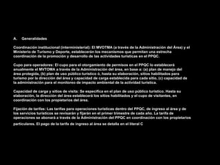 A.   Generalidades

Coordinación institucional (interministerial): El MVOTMA (a través de la Administración del Área) y el
Ministerio de Turismo y Deporte, establecerán los mecanismos que permitan una estrecha
coordinación de la promoción y desarrollo de las actividades turísticas en el PPQC.

Cupo para operadores: El cupo para el otorgamiento de permisos en el PPQC lo establecerá
anualmente el MVTOMA a través de la Administración del área, en base a: (a) plan de manejo del
área protegida, (b) plan de uso público turístico ó, hasta su elaboración, sitios habilitados para
turismo por la dirección del área y capacidad de carga establecida para cada sitio, (c) capacidad de
la administración para el monitoreo de impacto ambiental de la actividad turística.

Capacidad de carga y sitios de visita: Se especifica en el plan de uso público turístico. Hasta su
elaboración, la dirección del área establecerá los sitios habilitados y el cupo de visitantes, en
coordinación con los propietarios del área.

Fijación de tarifas: Las tarifas para operaciones turísticas dentro del PPQC, de ingreso al área y de
los servicios turísticos se revisarán y fijarán en el primer trimestre de cada año. La tarifa de
operaciones se abonará a través de la Administración del PPQC en coordinación con los propietarios
particulares. El pago de la tarifa de ingreso al área se detalla en el literal C.
 