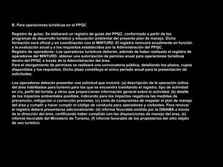 B. Para operaciones turísticas en el PPQC

Registro de guías: Se elaborará un registro de guías del PPQC, conformado a partir de los
programas de desarrollo turístico y educación ambiental del presente plan de manejo. Dicha
formación será oficial y en coordinación con el MINTURD. El registro renovará anualmente en función
a la evaluación anual y a los requisitos establecidos por la Administración del PPQC.
Registro de operadores: Los operadores turísticos deberán, además de haber realizado el registro de
operadores del MINTURD, obtener una autorización de permiso anual para operaciones turísticas
dentro del PPQC a través de la Administración del área.
Para el otorgamiento de permisos se realizará una convocatoria pública, detallando los plazos, cupos
disponibles y los requisitos. Dicho plazo constituye el único periodo anual para la presentación de
solicitudes.

Los operadores deberán presentar una solicitud que incluirá: (a) descripción de la operación (sitios
del área habilitados para turismo para los que se encuentra tramitando el registro, tipo de actividad
en c/u, perfil del turista, y otros que proporcionen información general sobre la actividad, (b) detalle
de los impactos ambientales posibles, indicando para los impactos negativos las medidas de
prevención, mitigación o corrección previstas, (c) carta de compromiso de respetar el plan de manejo
del área y cumplir y hacer cumplir el código de conducta para operadores y visitantes. Para renovar
el registro deberá presentarse adicionalmente: (d) informe favorable emitido por la DINAMA a través
de la dirección del área, certificando haber cumplido con las disposiciones de manejo del área, (e)
informe favorable del Ministerio de Turismo, (f) informe favorable de los propietarios del sitio objeto
de uso turístico.
 