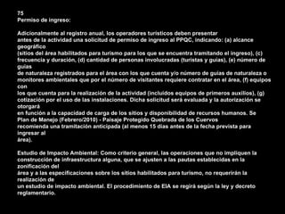 75
Permiso de ingreso:

Adicionalmente al registro anual, los operadores turísticos deben presentar
antes de la actividad una solicitud de permiso de ingreso al PPQC, indicando: (a) alcance
geográfico
(sitios del área habilitados para turismo para los que se encuentra tramitando el ingreso), (c)
frecuencia y duración, (d) cantidad de personas involucradas (turistas y guías), (e) número de
guías
de naturaleza registrados para el área con los que cuenta y/o número de guías de naturaleza o
monitores ambientales que por el número de visitantes requiere contratar en el área, (f) equipos
con
los que cuenta para la realización de la actividad (incluidos equipos de primeros auxilios), (g)
cotización por el uso de las instalaciones. Dicha solicitud será evaluada y la autorización se
otorgará
en función a la capacidad de carga de los sitios y disponibilidad de recursos humanos. Se
Plan de Manejo (Febrero/2010) - Paisaje Protegido Quebrada de los Cuervos
recomienda una tramitación anticipada (al menos 15 días antes de la fecha prevista para
ingresar al
área).

Estudio de Impacto Ambiental: Como criterio general, las operaciones que no impliquen la
construcción de infraestructura alguna, que se ajusten a las pautas establecidas en la
zonificación del
área y a las especificaciones sobre los sitios habilitados para turismo, no requerirán la
realización de
un estudio de impacto ambiental. El procedimiento de EIA se regirá según la ley y decreto
reglamentario.
 