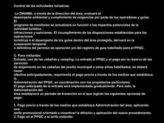 Control de las actividades turísticas:

 La DINAMA, a través de la dirección del área, evaluará el
desempeño ambiental y cumplimiento de exigencias por parte de los operadores y guías.
El
programa de monitoreo se actualizará en función a los impactos potenciales de la
actividad turística.
Infracciones y sanciones: El incumplimiento de las disposiciones establecidas para las
operaciones
turísticas o el desempeño de los guías dentro del área protegida, derivará en la
suspensión temporal
o definitiva del permiso de operación y/o del registro de guía habilitado para el PPQC.

C. Para visitantes
Entrada, uso de las cabañas y camping: La entrada al PPQC y el pago por la reserva de los
servicios
de alojamiento en las cabañas del predio municipal u otros sitios habilitados, se deberá
hacer
efectiva anticipadamente, requiriendo el pago previo a través de los medios que establezca
la
Administración del PPQC, en coordinación con los propietarios particulares.
El pago anticipado de la entrada será implementado gradualmente. Para esto, la
Administración del
área establecerá un periodo de transición en el que regirán las siguientes opciones de
pago:

1. Pago previo a través de los medios que establezca Administración del área, aplicando
una
tarifa promocional orientada a incentivar la difusión y aplicación del nuevo procedimiento.
2. Pago en el PPQC a la tarifa estándar.
 
