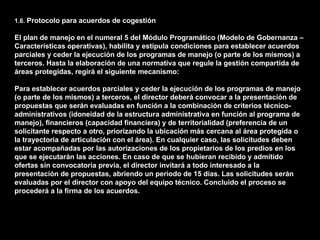 1.6. Protocolo para acuerdos de cogestión

El plan de manejo en el numeral 5 del Módulo Programático (Modelo de Gobernanza –
Características operativas), habilita y estipula condiciones para establecer acuerdos
parciales y ceder la ejecución de los programas de manejo (o parte de los mismos) a
terceros. Hasta la elaboración de una normativa que regule la gestión compartida de
áreas protegidas, regirá el siguiente mecanismo:

Para establecer acuerdos parciales y ceder la ejecución de los programas de manejo
(o parte de los mismos) a terceros, el director deberá convocar a la presentación de
propuestas que serán evaluadas en función a la combinación de criterios técnico-
administrativos (idoneidad de la estructura administrativa en función al programa de
manejo), financieros (capacidad financiera) y de territorialidad (preferencia de un
solicitante respecto a otro, priorizando la ubicación más cercana al área protegida o
la trayectoria de articulación con el área). En cualquier caso, las solicitudes deben
estar acompañadas por las autorizaciones de los propietarios de los predios en los
que se ejecutarán las acciones. En caso de que se hubieran recibido y admitido
ofertas sin convocatoria previa, el director invitará a todo interesado a la
presentación de propuestas, abriendo un periodo de 15 días. Las solicitudes serán
evaluadas por el director con apoyo del equipo técnico. Concluido el proceso se
procederá a la firma de los acuerdos.
 