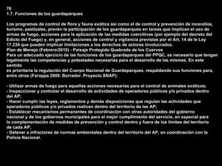 76
1.7. Funciones de los guardaparques

Los programas de control de flora y fauna exótica así como el de control y prevención de incendios,
turismo, pastizales, prevén la participación de los guardaparques en tareas que implican el uso de
armas de fuego, acciones para la aplicación de las medidas coercitivas (por ejemplo del decreto del
Edicto del Fuego) y, en general, acciones de control y vigilancia previstas por el Art. 14 de le Ley
17.234 que pueden implicar limitaciones a los derechos de actores involucrados.
Plan de Manejo (Febrero/2010) - Paisaje Protegido Quebrada de los Cuervos
Para un adecuado ejercicio de las funciones de los guardaparques del PPQC, es necesario que tengan
legalmente las competencias y potestades necesarias para el desarrollo de las mismas. En este
sentido
es prioritaria la regulación del Cuerpo Nacional de Guardaparques, respaldando sus funciones para,
entre otros (Faroppa 2009. Borrador. Proyecto SNAP):

- Utilizar armas de fuego para aquellas acciones necesarias para el control de animales exóticos;
- Inspeccionar y controlar el desarrollo de actividades de operadores públicos y/o privados dentro
del AP;
- Hacer cumplir las leyes, reglamentos y demás disposiciones que regulan las actividades que
operadores públicos y/o privados realicen dentro del territorio de las AP;
- Establecer mecanismos permanentes de coordinación con otras autoridades del gobierno
nacional y de los gobiernos municipales para el mejor cumplimiento del servicio, en especial para
la complementación de medidas de prevención y control dentro y fuera de los límites del territorio
de cada AP;
- Detener a infractores de normas ambientales dentro del territorio del AP, en coordinación con la
Policía Nacional.
 