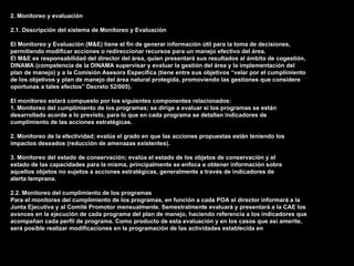 2. Monitoreo y evaluación

2.1. Descripción del sistema de Monitoreo y Evaluación

El Monitoreo y Evaluación (M&E) tiene el fin de generar información útil para la toma de decisiones,
permitiendo modificar acciones o redireccionar recursos para un manejo efectivo del área.
El M&E es responsabilidad del director del área, quien presentará sus resultados al ámbito de cogestión,
DINAMA (competencia de la DINAMA supervisar y evaluar la gestión del área y la implementación del
plan de manejo) y a la Comisión Asesora Específica (tiene entre sus objetivos “velar por el cumplimiento
de los objetivos y plan de manejo del área natural protegida, promoviendo las gestiones que considere
oportunas a tales efectos” Decreto 52/005).

El monitoreo estará compuesto por los siguientes componentes relacionados:
1. Monitoreo del cumplimiento de los programas; se dirige a evaluar si los programas se están
desarrollado acorde a lo previsto, para lo que en cada programa se detallan indicadores de
cumplimiento de las acciones estratégicas.

2. Monitoreo de la efectividad; evalúa el grado en que las acciones propuestas están teniendo los
impactos deseados (reducción de amenazas existentes).

3. Monitoreo del estado de conservación; evalúa el estado de los objetos de conservación y el
estado de las capacidades para la misma, principalmente se enfoca a obtener información sobre
aquellos objetos no sujetos a acciones estratégicas, generalmente a través de indicadores de
alerta temprana.

2.2. Monitoreo del cumplimiento de los programas
Para el monitoreo del cumplimiento de los programas, en función a cada POA el director informará a la
Junta Ejecutiva y al Comité Promotor mensualmente. Semestralmente evaluará y presentará a la CAE los
avances en la ejecución de cada programa del plan de manejo, haciendo referencia a los indicadores que
acompañan cada perfil de programa. Como producto de esta evaluación y en los casos que así amerite,
será posible realizar modificaciones en la programación de las actividades establecida en
 