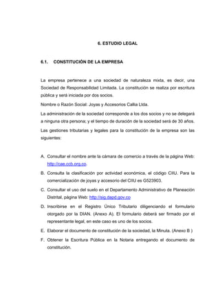 6. ESTUDIO LEGAL
6.1. CONSTITUCIÓN DE LA EMPRESA
La empresa pertenece a una sociedad de naturaleza mixta, es decir, una
Sociedad de Responsabilidad Limitada. La constitución se realiza por escritura
pública y será iniciada por dos socios.
Nombre o Razón Social: Joyas y Accesorios Callia Ltda.
La administración de la sociedad corresponde a los dos socios y no se delegará
a ninguna otra persona; y el tiempo de duración de la sociedad será de 30 años.
Las gestiones tributarias y legales para la constitución de la empresa son las
siguientes:
A. Consultar el nombre ante la cámara de comercio a través de la página Web:
http://cae.ccb.org.co.
B. Consulta la clasificación por actividad económica, el código CIIU. Para la
comercialización de joyas y accesorio del CIIU es G523903.
C. Consultar el uso del suelo en el Departamento Administrativo de Planeación
Distrital, página Web: http://sig.dapd.gov.co
D. Inscribirse en el Registro Único Tributario diligenciando el formulario
otorgado por la DIAN. (Anexo A). El formulario deberá ser firmado por el
representante legal, en este caso es uno de los socios.
E. Elaborar el documento de constitución de la sociedad, la Minuta. (Anexo B )
F. Obtener la Escritura Pública en la Notaria entregando el documento de
constitución.
 