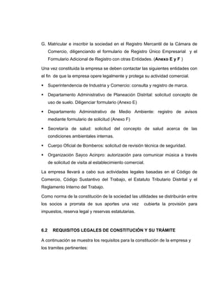 G. Matricular e inscribir la sociedad en el Registro Mercantil de la Cámara de
Comercio, diligenciando el formulario de Registro Único Empresarial y el
Formulario Adicional de Registro con otras Entidades. (Anexo E y F )
Una vez constituida la empresa se deben contactar las siguientes entidades con
el fin de que la empresa opere legalmente y protega su actividad comercial.
Superintendencia de Industria y Comercio: consulta y registro de marca.
Departamento Administrativo de Planeación Distrital: solicitud concepto de
uso de suelo. Diligenciar formulario (Anexo E)
Departamento Administrativo de Medio Ambiente: registro de avisos
mediante formulario de solicitud (Anexo F)
Secretaría de salud: solicitud del concepto de salud acerca de las
condiciones ambientales internas.
Cuerpo Oficial de Bomberos: solicitud de revisión técnica de seguridad.
Organización Sayco Acinpro: autorización para comunicar música a través
de solicitud de visita al establecimiento comercial.
La empresa llevará a cabo sus actividades legales basadas en el Código de
Comercio, Código Sustantivo del Trabajo, el Estatuto Tributario Distrital y el
Reglamento Interno del Trabajo.
Como norma de la constitución de la sociedad las utilidades se distribuirán entre
los socios a prorrata de sus aportes una vez cubierta la provisión para
impuestos, reserva legal y reservas estatutarias.
6.2 REQUISITOS LEGALES DE CONSTITUCIÓN Y SU TRÁMITE
A continuación se muestra los requisitos para la constitución de la empresa y
los tramites pertinentes:
 