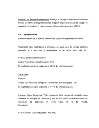 Régimen de Riesgos Profesionales: Protege al trabajador contra accidentes de
trabajo y enfermedades profesionales, el aporte depende del nivel de riesgo y lo
paga todo el empleador. Las empresas utilizan por lo general el 0,522%.
6.3.7. Apropiaciones
En la liquidación de la nómina se tienen en cuenta los siguientes conceptos.
Cesantías: Valor reconocido al empleado por cada año de servicio continuo
prestado a la empresa o proporcional si se retira antes del año.
Formula para liquidar cesantías:
Salario * número de días trabajados /360
El empleador consigna cada mes el 8,33% del total devengado.
Vacaciones:
Formula:
Salario (Sin Auxilio de transporte) * número de días trabajados /720
El empleador consigna cada mes el 4,17% del total devengado.
Intereses Sobre Cesantías: Todo empleador debe pagarle al trabajador unos
intereses anuales por las cesantías, y son del 12% anual sobre el monto de las
cesantías, se depositan al fondo hasta el 15 de febrero.
Liquidación:
I = Cesantías * Días Trabajados * 12% /360
 