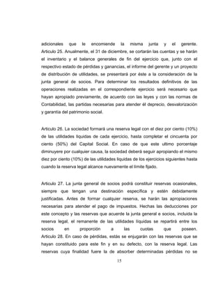15
adicionales que le encomiende la misma junta y el gerente.
Articulo 25. Anualmente, el 31 de diciembre, se cortarán las cuentas y se harán
el inventario y el balance generales de fin del ejercicio que, junto con el
respectivo estado de pérdidas y ganancias, el informe del gerente y un proyecto
de distribución de utilidades, se presentará por éste a la consideración de la
junta general de socios. Para determinar los resultados definitivos de las
operaciones realizadas en el correspondiente ejercicio será necesario que
hayan apropiado previamente, de acuerdo con las leyes y con las normas de
Contabilidad, las partidas necesarias para atender él deprecio, desvalorización
y garantía del patrimonio social.
Articulo 26. La sociedad formará una reserva legal con el diez por ciento (10%)
de las utilidades liquidas de cada ejercicio, hasta completar el cincuenta por
ciento (50%) del Capital Social. En caso de que este ultimo porcentaje
diminuyere por cualquier causa, la sociedad deberá seguir apropiando el mismo
diez por ciento (10%) de las utilidades liquidas de los ejercicios siguientes hasta
cuando la reserva legal alcance nuevamente el límite fijado.
Articulo 27. La junta general de socios podrá constituir reservas ocasionales,
siempre que tengan una destinación específica y estén debidamente
justificadas. Antes de formar cualquier reserva, se harán las apropiaciones
necesarias para atender el pago de impuestos. Hechas las deducciones por
este concepto y las reservas que acuerde la junta general e socios, incluida la
reserva legal, el remanente de las utilidades líquidas se repartirá entre los
socios en proporción a las cuotas que poseen.
Articulo 28. En caso de pérdidas, estás se enjugarán con las reservas que se
hayan constituido para este fin y en su defecto, con la reserva legal. Las
reservas cuya finalidad fuere la de absorber determinadas pérdidas no se
 