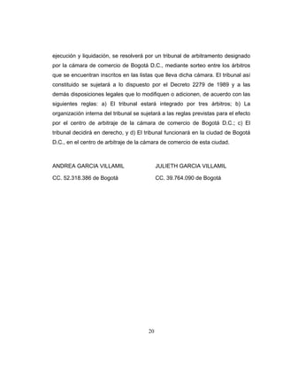 20
ejecución y liquidación, se resolverá por un tribunal de arbitramento designado
por la cámara de comercio de Bogotá D.C., mediante sorteo entre los árbitros
que se encuentran inscritos en las listas que lleva dicha cámara. El tribunal así
constituido se sujetará a lo dispuesto por el Decreto 2279 de 1989 y a las
demás disposiciones legales que lo modifiquen o adicionen, de acuerdo con las
siguientes reglas: a) El tribunal estará integrado por tres árbitros; b) La
organización interna del tribunal se sujetará a las reglas previstas para el efecto
por el centro de arbitraje de la cámara de comercio de Bogotá D.C.; c) El
tribunal decidirá en derecho, y d) El tribunal funcionará en la ciudad de Bogotá
D.C., en el centro de arbitraje de la cámara de comercio de esta ciudad.
ANDREA GARCIA VILLAMIL JULIETH GARCIA VILLAMIL
CC. 52.318.386 de Bogotá CC. 39.764.090 de Bogotá
 