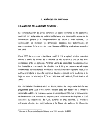 2. ANÁLISIS DEL ENTORNO
2.1. ANÁLISIS DEL AMBIENTE GENERAL1
.
La comercialización de joyas pertenece al sector comercio de la economía
nacional, por esta razón es indispensable hacer una descripción acerca de la
información general y el comportamiento del sector a nivel nacional, a
continuación se destacan los principales aspectos que determinaron el
comportamiento de la economía colombiana en el 2005 y en el primer semestre
del 2006.
En el 2005, la economía colombiana creció 5,13% y registró el nivel más alto
desde la crisis de finales de la década de los noventa y uno de los más
destacados entre los países de América Latina. La estabilidad macroeconómica
fue favorable al crecimiento: la inflación fue 4,8% y se mantuvo en el rango
determinado por la autoridad monetaria; se avanzó hacia el equilibrio fiscal, y la
política monetaria le dio a la economía liquidez e incidió en la tendencia a la
baja en tasas de interés (de 7,7% en diciembre del 2004 a 6,3% al finalizar el
2005)
Por otro lado la inflación se situó en 4,85%, dentro del rango meta de inflación
proyectada para 2005 y 65 puntos básicos (pb) por debajo de la inflación
registrada en 2004; la inversión, con un crecimiento del 29%, fue el componente
de la demanda que más creció, seguido por el consumo de los hogares el cual
consolidó su crecimiento de 4,9% durante el año; además, la inversión
extranjera directa, las exportaciones y la Bolsa de Valores de Colombia
1
Cámara de Comercio de Bogotá. Balance en el 2005 semestre de 2006
 