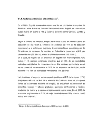 2.1.1. Factores ambientales a Nivel Nacional2
.
En el 2005, Bogotá se consolidó como una de las principales economías de
América Latina. Entre las ciudades latinoamericanas, Bogotá se ubicó en el
puesto nueve en cuanto a PIB, y superó a ciudades como Caracas, Curitiba y
Brasilia.
Según el tamaño del mercado, Bogotá es la sexta ciudad en América Latina en
población: en ella viven 6,7 millones de personas (el 16% de la población
colombiana), y si se toma en cuenta su área metropolitana, su población es de
7,8 millones de personas. Es también, en Colombia la ciudad con el PIB per
cápita más alto (US $3.438), mayor al promedio nacional (US $2.581).
En el 2005, la mayoría de las empresas en Bogotá eran microempresas, 12%
pymes y 1% grandes empresas, mientras que el 12% de las sociedades
realizaban actividades de comercio exterior. Por sectores productivos, en el
sector comercial se encontraba el 39% de las empresas de la ciudad, en la
industria 14% y en las actividades inmobiliarias 14% del total.
La industria es el segundo sector en participación en el PIB de la ciudad (17%)
y representa el 25% del PIB de la industria en Colombia: entre las principales
ramas de la actividad industrial en Bogotá, se encuentran la producción de
alimentos, bebidas y tabaco; productos químicos; confecciones y textiles;
productos de cuero, y la cadena metalmecánica, entre otras. En el 2005, la
economía bogotana creció 5,2%, el mejor resultado desde 1994 cuando creció
12,5%. Ver Gráfica 2.
2
Cámara de Comercio de Bogotá. Balance en el 2005 semestre de 2006
 