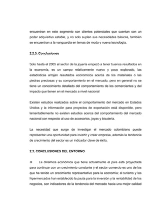 encuentran en este segmento son clientes potenciales que cuentan con un
poder adquisitivo estable, y no solo suplen sus necesidades básicas, también
se encuentran a la vanguardia en temas de moda y nueva tecnología.
2.2.5. Conclusiones
Solo hasta el 2005 el sector de la joyería empezó a tener buenos resultados en
la economía, es un campo relativamente nuevo y poco explorado, las
estadísticas arrojan resultados económicos acerca de los materiales o las
piedras preciosas y su comportamiento en el mercado, pero en general no se
tiene un conocimiento detallado del comportamiento de los comerciantes y del
impacto que tienen en el mercado a nivel nacional
Existen estudios realizados sobre el comportamiento del mercado en Estados
Unidos y la información para proyectos de exportación está disponible, pero
lamentablemente no existen estudios acerca del comportamiento del mercado
nacional con respecto al uso de accesorios, joyas y bisutería.
La necesidad que surge de investigar el mercado colombiano puede
representar una oportunidad para invertir y crear empresa, además la tendencia
de crecimiento del sector es un indicador clave de éxito.
2.3. CONCLUSIONES DEL ENTORNO
La dinámica económica que tiene actualmente el país está proyectada
para continuar con un crecimiento constante y el sector comercio es uno de los
que ha tenido un crecimiento representativo para la economía; el turismo y los
hipermercados han establecido la pauta para la inversión y la rentabilidad de los
negocios, son indicadores de la tendencia del mercado hacia una mejor calidad
 