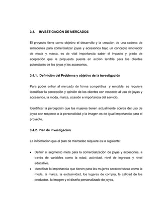 3.4. INVESTIGACIÓN DE MERCADOS
El proyecto tiene como objetivo el desarrollo y la creación de una cadena de
almacenes para comercializar joyas y accesorios bajo un concepto innovador
de moda y marca, es de vital importancia saber el impacto y grado de
aceptación que la propuesta puesta en acción tendría para los clientes
potenciales de las joyas y los accesorios.
3.4.1. Definición del Problema y objetivo de la investigación
Para poder entrar al mercado de forma competitiva y rentable, se requiere
identificar la percepción y opinión de los clientes con respecto al uso de joyas y
accesorios, la moda, marca, ocasión e importancia del servicio.
Identificar la percepción que las mujeres tienen actualmente acerca del uso de
joyas con respecto a la personalidad y la imagen es de igual importancia para el
proyecto.
3.4.2. Plan de Investigación
La información que el plan de mercadeo requiere es la siguiente:
• Definir el segmento meta para la comercialización de joyas y accesorios, a
través de variables como la edad, actividad, nivel de ingresos y nivel
educativo.
• Identificar la importancia que tienen para las mujeres características como la
moda, la marca, la exclusividad, los lugares de compra, la calidad de los
productos, la imagen y el diseño personalizado de joyas.
 