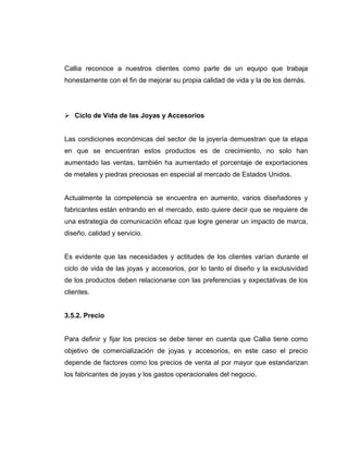 Callia reconoce a nuestros clientes como parte de un equipo que trabaja
honestamente con el fin de mejorar su propia calidad de vida y la de los demás.
Ciclo de Vida de las Joyas y Accesorios
Las condiciones económicas del sector de la joyería demuestran que la etapa
en que se encuentran estos productos es de crecimiento, no solo han
aumentado las ventas, también ha aumentado el porcentaje de exportaciones
de metales y piedras preciosas en especial al mercado de Estados Unidos.
Actualmente la competencia se encuentra en aumento, varios diseñadores y
fabricantes están entrando en el mercado, esto quiere decir que se requiere de
una estrategia de comunicación eficaz que logre generar un impacto de marca,
diseño, calidad y servicio.
Es evidente que las necesidades y actitudes de los clientes varían durante el
ciclo de vida de las joyas y accesorios, por lo tanto el diseño y la exclusividad
de los productos deben relacionarse con las preferencias y expectativas de los
clientes.
3.5.2. Precio
Para definir y fijar los precios se debe tener en cuenta que Callia tiene como
objetivo de comercialización de joyas y accesorios, en este caso el precio
depende de factores como los precios de venta al por mayor que estandarizan
los fabricantes de joyas y los gastos operacionales del negocio.
 