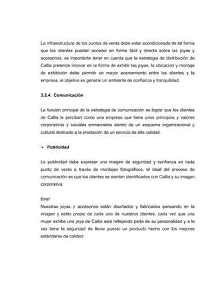 La infraestructura de los puntos de venta debe estar acondicionada de tal forma
que los clientes puedan acceder en forma fácil y directa sobre las joyas y
accesorios, es importante tener en cuenta que la estrategia de distribución de
Callia pretende innovar en la forma de exhibir las joyas, la ubicación y montaje
de exhibición debe permitir un mayor acercamiento entre los clientes y la
empresa, el objetivo es generar un ambiente de confianza y tranquilidad.
3.5.4. Comunicación
La función principal de la estrategia de comunicación es lograr que los clientes
de Callia la perciban como una empresa que tiene unos principios y valores
corporativos y sociales enmarcados dentro de un esquema organizacional y
cultural dedicado a la prestación de un servicio de alta calidad.
Publicidad
La publicidad debe expresar una imagen de seguridad y confianza en cada
punto de venta a través de montajes fotográficos, el ideal del proceso de
comunicación es que los clientes se sientan identificados con Callia y su imagen
corporativa.
Brief
Nuestras joyas y accesorios están diseñados y fabricados pensando en la
imagen y estilo propio de cada uno de nuestros clientes, cada vez que una
mujer exhibe una joya de Callia está reflejando parte de su personalidad y a la
vez tiene la seguridad de llevar puesto un producto hecho con los mejores
estándares de calidad.
 