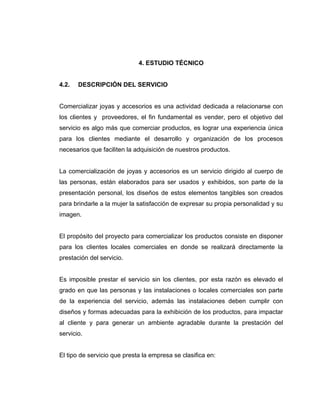 4. ESTUDIO TÉCNICO
4.2. DESCRIPCIÓN DEL SERVICIO
Comercializar joyas y accesorios es una actividad dedicada a relacionarse con
los clientes y proveedores, el fin fundamental es vender, pero el objetivo del
servicio es algo más que comerciar productos, es lograr una experiencia única
para los clientes mediante el desarrollo y organización de los procesos
necesarios que faciliten la adquisición de nuestros productos.
La comercialización de joyas y accesorios es un servicio dirigido al cuerpo de
las personas, están elaborados para ser usados y exhibidos, son parte de la
presentación personal, los diseños de estos elementos tangibles son creados
para brindarle a la mujer la satisfacción de expresar su propia personalidad y su
imagen.
El propósito del proyecto para comercializar los productos consiste en disponer
para los clientes locales comerciales en donde se realizará directamente la
prestación del servicio.
Es imposible prestar el servicio sin los clientes, por esta razón es elevado el
grado en que las personas y las instalaciones o locales comerciales son parte
de la experiencia del servicio, además las instalaciones deben cumplir con
diseños y formas adecuadas para la exhibición de los productos, para impactar
al cliente y para generar un ambiente agradable durante la prestación del
servicio.
El tipo de servicio que presta la empresa se clasifica en:
 