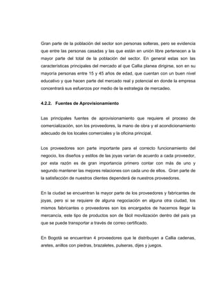 Gran parte de la población del sector son personas solteras, pero se evidencia
que entre las personas casadas y las que están en unión libre pertenecen a la
mayor parte del total de la población del sector. En general estas son las
características principales del mercado al que Callia planea dirigirse, son en su
mayoría personas entre 15 y 45 años de edad, que cuentan con un buen nivel
educativo y que hacen parte del mercado real y potencial en donde la empresa
concentrará sus esfuerzos por medio de la estrategia de mercadeo.
4.2.2. Fuentes de Aprovisionamiento
Las principales fuentes de aprovisionamiento que requiere el proceso de
comercialización, son los proveedores, la mano de obra y el acondicionamiento
adecuado de los locales comerciales y la oficina principal.
Los proveedores son parte importante para el correcto funcionamiento del
negocio, los diseños y estilos de las joyas varían de acuerdo a cada proveedor,
por esta razón es de gran importancia primero contar con más de uno y
segundo mantener las mejores relaciones con cada uno de ellos. Gran parte de
la satisfacción de nuestros clientes dependerá de nuestros proveedores.
En la ciudad se encuentran la mayor parte de los proveedores y fabricantes de
joyas, pero si se requiere de alguna negociación en alguna otra ciudad, los
mismos fabricantes o proveedores son los encargados de hacernos llegar la
mercancía, este tipo de productos son de fácil movilización dentro del país ya
que se puede transportar a través de correo certificado.
En Bogotá se encuentran 4 proveedores que le distribuyen a Callia cadenas,
aretes, anillos con piedras, brazaletes, pulseras, dijes y juegos.
 