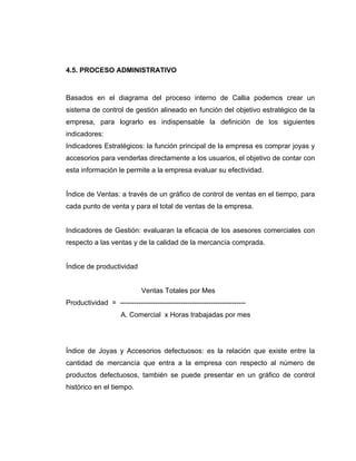 4.5. PROCESO ADMINISTRATIVO
Basados en el diagrama del proceso interno de Callia podemos crear un
sistema de control de gestión alineado en función del objetivo estratégico de la
empresa, para lograrlo es indispensable la definición de los siguientes
indicadores:
Indicadores Estratégicos: la función principal de la empresa es comprar joyas y
accesorios para venderlas directamente a los usuarios, el objetivo de contar con
esta información le permite a la empresa evaluar su efectividad.
Índice de Ventas: a través de un gráfico de control de ventas en el tiempo, para
cada punto de venta y para el total de ventas de la empresa.
Indicadores de Gestión: evaluaran la eficacia de los asesores comerciales con
respecto a las ventas y de la calidad de la mercancía comprada.
Índice de productividad
Ventas Totales por Mes
Productividad = ------------------------------------------------------
A. Comercial x Horas trabajadas por mes
Índice de Joyas y Accesorios defectuosos: es la relación que existe entre la
cantidad de mercancía que entra a la empresa con respecto al número de
productos defectuosos, también se puede presentar en un gráfico de control
histórico en el tiempo.
 