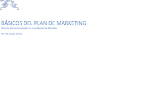 BÁSICOS DEL PLAN DE MARKETING
Toma de decisiones basadas en Investigación de Mercados
Por: ML Evelyn Santos
 