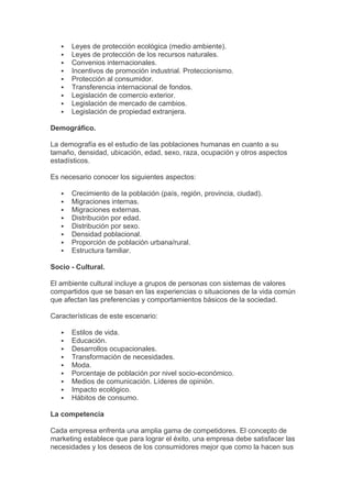    Leyes de protección ecológica (medio ambiente).
      Leyes de protección de los recursos naturales.
      Convenios internacionales.
      Incentivos de promoción industrial. Proteccionismo.
      Protección al consumidor.
      Transferencia internacional de fondos.
      Legislación de comercio exterior.
      Legislación de mercado de cambios.
      Legislación de propiedad extranjera.

Demográfico.

La demografía es el estudio de las poblaciones humanas en cuanto a su
tamaño, densidad, ubicación, edad, sexo, raza, ocupación y otros aspectos
estadísticos.

Es necesario conocer los siguientes aspectos:

      Crecimiento de la población (país, región, provincia, ciudad).
      Migraciones internas.
      Migraciones externas.
      Distribución por edad.
      Distribución por sexo.
      Densidad poblacional.
      Proporción de población urbana/rural.
      Estructura familiar.

Socio - Cultural.

El ambiente cultural incluye a grupos de personas con sistemas de valores
compartidos que se basan en las experiencias o situaciones de la vida común
que afectan las preferencias y comportamientos básicos de la sociedad.

Características de este escenario:

      Estilos de vida.
      Educación.
      Desarrollos ocupacionales.
      Transformación de necesidades.
      Moda.
      Porcentaje de población por nivel socio-económico.
      Medios de comunicación. Líderes de opinión.
      Impacto ecológico.
      Hábitos de consumo.

La competencia

Cada empresa enfrenta una amplia gama de competidores. El concepto de
marketing establece que para lograr el éxito, una empresa debe satisfacer las
necesidades y los deseos de los consumidores mejor que como la hacen sus
 