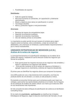    Posibilidades de exportar

Debilidades

      Falta de capital de trabajo
      Recursos humanos no suficientes, sin capacitación y totalmente
       desmotivados
      Misión y objetivos poco claros sin planificación ni control
      Tecnología obsoleta
      Marca y productos regular o mal posicionados

Amenazas

      Barreras de ingreso de competidores bajas
      Aparición de productos sustitutos
      Aparición de productos importados
      Uso de materias primas no renovables

Lo importante es poder percibir de qué manera el contexto ejerce algún
impacto sobre la empresa, cómo controlarlos, y tratar de convertir las
debilidades y las amenazas en fortalezas y oportunidades respectivamente o
por lo menos neutralizarlas.

UNIDADES ESTRATEGICAS DE NEGOCIOS (U.E.N.)
Análisis de la cartera de negocios

La principal herramienta en la planificación estratégica es el análisis de la
cartera del negocio, mediante el cual la dirección evalúa los negocios que
forman la compañía.

      Esta querrá poner los mayores recursos en los negocios más rentables y
       reducir o abandonar sus negocios más débiles.
       Esto permite mantener al día la cartera de negocios al fortalecer o
       agregar negocios en crecimiento y retirarse de negocios decadentes.

El primer paso es identificar los negocios claves que componen la empresa.

Una UEN puede ser una o más divisiones de la compañía, una línea de
producto dentro de una división, o a veces un solo producto o marca.

El propósito es encontrar formas para que la empresa pueda usar mejor sus
ventajas y aprovechar las oportunidades atractivas en el medio. Así la mayoría
de los enfoques de análisis de cartera utilizan una matriz que evalúa las UEN
en sus dimensiones más importantes:

El más conocido de estos enfoques de planificación de cartera es el del Boston
Consulting Group

En la matriz de crecimiento - participación se clasifican las Unidades
Estratégicas de Negocios, según la tasa de crecimiento del mercado, el cual
 