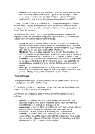    Dilemas: Son productos que tienen una baja participación en mercados
       con tasas altas de crecimiento. Por lo general se trata de productos
       nuevos que requieren gran cantidad de recursos para mantener su
       participación, recursos que deberán ser generados por otras UEN.

Como su nombre lo indica, son dilemas por cuanto pueden llegar a cualquier
destino: éxito o fracaso. En estos casos debe tomarse una decisión, invertir
para que el producto crezca o hacerlo retirar. De lo contrario el producto con el
tiempo pasará a ser perro.

Habiendo llegado a este punto, la tarea de planificación de cartera de la
empresa consiste en determinar que papel asignarle a cada UEN en el futuro.
Pueden perseguirse cuatro objetivos alternativos.

      Construir: Aquí el objetivo es aumentar las porciones de mercado de
       las UEN, incluso renunciando a ganancias a corto plazo para lograr ese
       objetivo. La "construcción" es apropiada para interrogantes cuya porción
       tiene que crecer para que se conviertan en estrellas.
      Mantener: Aquí el objetivo es preservar la porción de mercado de las
       UEN. El objetivo es apropiado para vacas lecheras de efectivo fuertes, a
       fin de que continúen produciendo un flujo de efectivo grande y positivo.
      Cosechar: Aquí el objetivo es aumentar el flujo de efectivo a corto plazo
       de las UEN, independiente del efecto a largo plazo. Esta estrategia es
       apropiada para vacas lecheras de efectivo débiles con interrogantes y
       perros.
      Despojar: Aquí el objetivo es vender o liquidar el negocio porque los
       recursos pueden emplearse mejor en otra parte. Esto es apropiado para
       perros e interrogantes que la compañía no puede financiar.

LOS OBJETIVOS

Los objetivos constituyen los principales resultados que se desean alcanzar
con la aplicación del Plan de Marketing.

El objetivo es establecer un resultado que permite cerrar la distancia entre la
situación actual y un estado futuro esperado.

La definición de un objetivo, debe reunir las siguientes características o
atributos:

      Medible: Un objetivo debe ser comprobable y establecer un único
       resultado a lograr. Para ello es necesario definir algún indicador que
       permita medir si el objetivo fue alcanzado o no.
      Alcanzable: El objetivo debe ser factible, es decir, que se puede obtener
       con los recursos disponibles (humanos, técnicos, materiales y
       financieros) para no provocar frustración y falta de motivación.
      Realista: Un objetivo debe tener en cuenta las condiciones y las
       circunstancias del entorno donde se pretende realizar. Una meta puede
       ser por ejemplo: fabricar 500 camisas por mes, pero si el mercado sólo
       puede comprar 200, no es un objetivo realista.
 