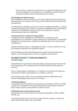 Para las micro y pequeñas empresas es muy riesgoso implementar este
       tipo de estrategias en un mercado muy competitivo, porque conduce a
       un guerra de precios difícil de soportar por las mismas.

b) Estrategia de diferenciación
Esta estrategia consiste en adicionar a la función básica del producto algo que
sea percibido en el mercado como único y que lo diferencie de la oferta de los
competidores.

La diferenciación posibilita una barrera contra la rivalidad competitiva, al reducir
la potencial sustitución del producto, aumentar la fidelidad de los consumidores
y disminuir la sensibilidad a precios; todo lo cual redunda en mejores
condiciones para generar rentabilidad.

c) Concentración o enfoque de especialista
El objetivo de esta estrategia es concentrarse en la atención de las
necesidades de un segmento o grupo particular de compradores, sin pretender
abastecer el mercado entero, tratando de satisfacer este nicho mejor que los
competidores.

Implica una diferenciación, un liderazgo de costos o las dos variantes a la vez,
pero dirigidas solamente a la población objetivo.

Esta estrategia permite lograr liderazgo de mercado dentro del segmento-
objetivo y es aconsejable para los micro y pequeños empresarios.

SEGMENTACION Y POSICIONAMIENTO
Los Mercados

Originalmente el significado de mercado estaba asociado al lugar físico donde
los compradores y los vendedores se reunía para intercambiar productos y
servicios.

Para un responsable de Marketing, un "mercado" es el conjunto de todos los
compradores reales y potenciales de un producto o servicio.

Las empresas que venden a los consumidores adoptan básicamente tres
formas de estrategias para atender un mercado:

1) Marketing Masivo
La empresa produce, distribuye y promociona un producto o servicio y lo dirige
a todos los consumidores. Con ello pretende lograr rendimientos de escala,
bajos costos y precios, para atender un público masivo.

2) Marketing de producto diferenciado
Se elaboran dos o más productos con distintas propiedades, estilos, calidad,
tamaño, etc.

La empresa decide operar en diversos segmentos de mercado y diseña una
oferta de productos para cada uno de ellos.
 