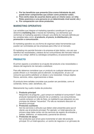 c. Por los beneficios que presenta (Una crema hidratante de piel,
      puede tener componentes que actúen como protector solar) .
   d. Para cierta clase de usuarios (bares para un mismo sexo; un reloj
      Rolex posiciona a una persona en un determinado nivel social; etc.)
   e. Por comparación con otros productos.

MARKETING OPERATIVO
Las variables que integran el marketing operativo constituyen lo que se
denomina marketing mix o mezcla de marketing. Los elementos que
conforman el marketing operativo incluyen una oferta de mercado definida por
las variables tales como: el producto, el precio, la distribución y la
promoción o comunicación .

El marketing operativo es una forma de organizar estas herramientas que
pueden ser controladas por las empresas para influir en el mercado.

El marketing mix permite formular a la empresa el plan táctico, una vez que
identificó las necesidades y deseos de los consumidores del mercado meta al
cuál se va a dirigir; definió su estrategia competitiva y el posicionamiento.

PRODUCTO

El primer aspecto a considerar es el ajuste del producto a las necesidades o
deseos del segmento de mercado a satisfacer.

Para ello debemos considerar que un producto es cualquier elemento que se
puede ofrecer a un mercado para la atención, la adquisición, el uso o el
consumo que podría satisfacer un deseo o una necesidad. Incluye objetos
físicos, servicios, sitios, organizaciones e ideas.

El producto tiene señales concretas que pueden ser percibidas, como el
contenido, forma, color, beneficios, etc.

Básicamente hay cuatro niveles de productos:

   1. Producto principal
      Responde a la pregunta: ¿qué compra en realidad el consumidor?. Cada
      producto representa la solución de un problema. Los consumidores
      cuando compran un rollo de fotos, en realidad lo que adquieren es una
      promesa de obtener "recuerdos". Por ello es necesario descubrir el
      beneficio principal.
   2. Productos auxiliares
      Son los servicios o artículos que deben estar presentes para que el
      cliente use el producto principal. Por ejemplo: un hotel ejecutivo de
      primera clase debe contar con los servicios de registro de entradas y
      salidas, teléfonos, un restaurante y personal de servicio.
   3. Productos de apoyo
      Son productos que sirven para incrementar el valor del producto
      principal. En un hotel ejecutivo, un centro de negocios o un gimnasio de
 