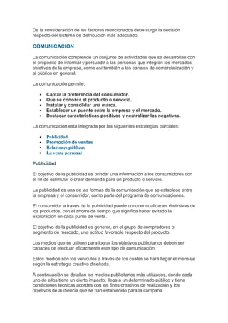 De la consideración de los factores mencionados debe surgir la decisión
respecto del sistema de distribución más adecuado.

COMUNICACION

La comunicación comprende un conjunto de actividades que se desarrollan con
el propósito de informar y persuadir a las personas que integran los mercados
objetivos de la empresa, como así también a los canales de comercialización y
al público en general.

La comunicación permite:

      Captar la preferencia del consumidor.
      Que se conozca el producto o servicio.
      Instalar y consolidar una marca.
      Establecer un puente entre la empresa y el mercado.
      Destacar características positivos y neutralizar las negativas.

La comunicación está integrada por las siguientes estrategias parciales:

      Publicidad
      Promoción de ventas
      Relaciones públicas
      La venta personal

Publicidad

El objetivo de la publicidad es brindar una información a los consumidores con
el fin de estimular o crear demanda para un producto o servicio.

La publicidad es una de las formas de la comunicación que se establece entre
la empresa y el consumidor, como parte del programa de comunicaciones.

El consumidor a través de la publicidad puede conocer cualidades distintivas de
los productos, con el ahorro de tiempo que significa haber evitado la
exploración en cada punto de venta.

El objetivo de la publicidad es generar, en el grupo de compradores o
segmento de mercado, una actitud favorable respecto del producto.

Los medios que se utilicen para lograr los objetivos publicitarios deben ser
capaces de efectuar eficazmente este tipo de comunicación.

Estos medios son los vehículos a través de los cuales se hará llegar el mensaje
según la estrategia creativa diseñada.

A continuación se detallan los medios publicitarios más utilizados, donde cada
uno de ellos tiene un cierto impacto, llega a un determinado público y tiene
condiciones técnicas acordes con los fines creativos de realización y los
objetivos de audiencia que se han establecido para la campaña.
 
