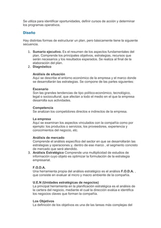 Se utiliza para identificar oportunidades, definir cursos de acción y determinar
los programas operativos.

Diseño

Hay distintas formas de estructurar un plan, pero básicamente tiene la siguiente
secuencia.

   1. Sumario ejecutivo. Es el resumen de los aspectos fundamentales del
      plan. Comprende los principales objetivos, estrategias, recursos que
      serán necesarios y los resultados esperados. Se realiza al final de la
      elaboración del plan.
   2. Diagnóstico

      Análisis de situación
      Aquí se describe el entorno económico de la empresa y el marco donde
      se desarrollarán las estrategias. Se compone de las partes siguientes:

      Escenario
      Son las grandes tendencias de tipo político-económico, tecnológico,
      legal o sociocultural, que afectan a todo el medio en el que la empresa
      desarrolla sus actividades.

      Competencia
      Se analizan los competidores directos e indirectos de la empresa.

      La empresa
      Aquí se examinan los aspectos vinculados con la compañía como por
      ejemplo: los productos o servicios, los proveedores, experiencia y
      conocimientos del negocio, etc.

      Análisis de mercado
      Comprende el análisis específico del sector en que se desarrollarán las
      estrategias y operaciones y, dentro de ese marco , el segmento concreto
      de mercado que será atendido.
   3. Análisis Estratégico Comprende una multiplicidad de estudios de
      información cuyo objeto es optimizar la formulación de la estrategia
      empresarial.

      F.O.D.A.
      Una herramienta propia del análisis estratégico es el análisis F.O.D.A. ,
      que consiste en evaluar al micro y macro ambiente de la compañía.

      U.E.N (Unidades estratégicas de negocios)
      La principal herramienta en la planificación estratégica es el análisis de
      la cartera del negocio, mediante el cual la dirección evalúa e identifica
      los negocios claves que forman la compañía.

      Los Objetivos
      La definición de los objetivos es una de las tareas más complejas del
 