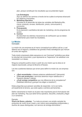 plan, porque constituyen los resultados que se pretenden lograr.

      Las Estrategias
      Aquí se definen los caminos a través de los cuales la empresa alcanzará
      los objetivos propuestos.
   4. Marketing Operativo
      Consiste en el desarrollo de todas las variables del Marketing Mix,
      marca, producto, envase, distribución, precio, comunicación y
      promoción.
   5. Presupuesto
      Es la expresión cuantitativa del plan de marketing y de los programas de
      acción.
   6. Control
      Se describen los distintos mecanismos de verificación que se deben
      implementar para medir los resultados.

La Misión
Concepto

La misión de una empresa es el marco conceptual que define cuál es y cual
debería ser el negocio y establece las grandes líneas estratégicas que marcan
el rumbo del negocio.

Toda misión empresaria debe apoyarse en una "promesa" simbólica que atrae
la voluntad del consumidor y que representa su "esperanza" de satisfacer una
necesidad o un deseo.

Ninguna compañía podría crecer a partir de una misión que la sitúe en el
negocio equivocado, porque la llevaría al fracaso.

Las tres cuestiones básicas que sirven para definir la misión de una empresa
son:

      ¿Qué necesidades o deseos estamos satisfaciendo? (demanda)
      ¿Con qué productos o servicios daremos mayor satisfacción a
       nuestros clientes? (oferta)
      ¿Cuál ventaja competitiva que nos diferencia de la competencia?
       (habilidad distintiva) (¿porqué nos eligen a nosotros?)

Estas preguntas que parecen sencillas de responder, no lo son tanto,
principalmente la tercera, que está sujeta a cambios permanentes.

Definir claramente la misión es el paso más importante para la formulación del
plan de marketing. Hay que darle forma operativa, discutirla, analizarla y llegar
a un consenso.

Ejemplo:
Vivero de flores y plantas : "La meta es proveer una amplia variedad de
productos de vivero al por mayor y por menor para paisajistas profesionales y
dueños de casas distinguidas, con servicio de entrega domiciliaria ".
 