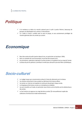 Michel STAWNIAK | OPNCR – Projet 2 10
1.6 ANALYSE PESTEL
 A la tendance au déclin du marché national pour le prêt à porter féminin, beaucoup de
groupes ont développés leurs ventes à l’international.
 Le « made in France » semble avoir le vent en poupe, et sera certainement privilégier de
manière générale dans les années qui suivent.
 Recul des ventes de prêt à porter depuis 8 ans, en particulier en boutique (-30%).
 Dans un contexte de crise économique, le prix bas fait souvent la loi.
 Les promotions, opérations spéciales et ventes privées se multiplient tout au long de l’année.
 La baisse du prix du pétrole a contribué à rendre plus attractif le prix des fibres synthétiques.
 Le budget moyen par consommatrice alloué à l’achat de vêtements est à la baisse.
 Les clientes recherchent le bon produit au détriment de la bonne affaire.
 Les ventes sur internet ont explosés et continuent de grimper chaque année.
 Le shopping se fait de plus en plus sur smartphone ou tablette.
 Les avis recueillis sur le web, en particulier ceux d'amis ou de la famille sont les déclencheurs
des achats.
 La Fast Fashion est apparue ces vingt dernières années (le renouvellement rapide des
collections d’articles de la mode vestimentaire).
Politique
Economique
Socio-culturel
 