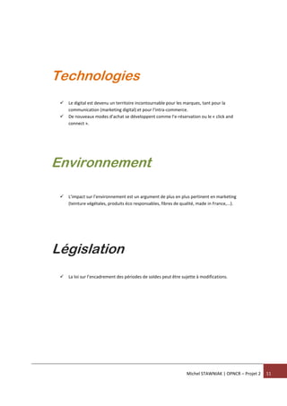 Michel STAWNIAK | OPNCR – Projet 2 11
 Le digital est devenu un territoire incontournable pour les marques, tant pour la
communication (marketing digital) et pour l’intra-commerce.
 De nouveaux modes d’achat se développent comme l’e-réservation ou le « click and
connect ».
 L’impact sur l’environnement est un argument de plus en plus pertinent en marketing
(teinture végétales, produits éco responsables, fibres de qualité, made in France,...).
 La loi sur l’encadrement des périodes de soldes peut être sujette à modifications.
Technologies
Environnement
Législation
 