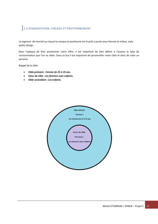 Michel STAWNIAK | OPNCR – Projet 2 17
2.3 SEGMENTATION, CIBLAGE ET POSITIONNEMENT
Le segment de marché sur lequel la marque se positionne est le prêt à porter pour femme et enfant, style
poetic design.
Dans l’optique de bien positionner notre offre, il est important de bien définir à l’avance le type de
consommateur que l’on va cibler. Dans ce but il est important de personnifier notre cible et donc de créer un
persona.
Rappel de la cible :
 Cible primaire : Femme de 25 à 35 ans.
 Cœur de cible : Les femmes avec enfants.
 Cible secondaire : Les enfants.
 