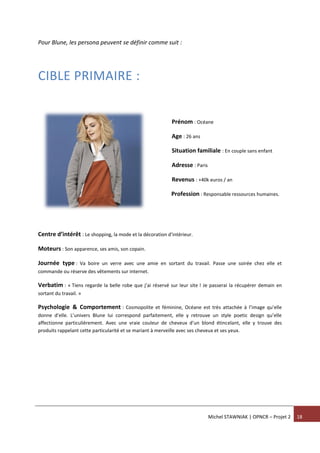 Michel STAWNIAK | OPNCR – Projet 2 18
Pour Blune, les persona peuvent se définir comme suit :
CIBLE PRIMAIRE :
Prénom : Océane
Age : 26 ans
Situation familiale : En couple sans enfant
Adresse : Paris
Revenus : +40k euros / an
Profession : Responsable ressources humaines.
Centre d’intérêt : Le shopping, la mode et la décoration d’intérieur.
Moteurs : Son apparence, ses amis, son copain.
Journée type : Va boire un verre avec une amie en sortant du travail. Passe une soirée chez elle et
commande ou réserve des vêtements sur internet.
Verbatim : « Tiens regarde la belle robe que j’ai réservé sur leur site ! Je passerai la récupérer demain en
sortant du travail. »
Psychologie & Comportement : Cosmopolite et féminine, Océane est très attachée à l’image qu’elle
donne d’elle. L’univers Blune lui correspond parfaitement, elle y retrouve un style poetic design qu’elle
affectionne particulièrement. Avec une vraie couleur de cheveux d’un blond étincelant, elle y trouve des
produits rappelant cette particularité et se mariant à merveille avec ses cheveux et ses yeux.
 