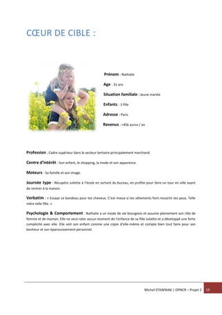 Michel STAWNIAK | OPNCR – Projet 2 19
CŒUR DE CIBLE :
Prénom : Nathalie
Age : 31 ans
Situation familiale : Jeune mariée
Enfants : 1 fille
Adresse : Paris
Revenus : +45k euros / an
Profession : Cadre supérieur dans le secteur tertiaire principalement marchand.
Centre d’intérêt : Son enfant, le shopping, la mode et son apparence.
Moteurs : Sa famille et son image.
Journée type : Récupère Juliette à l’école en sortant du bureau, en profite pour faire un tour en ville avant
de rentrer à la maison.
Verbatim : « Essaye ce bandeau pour tes cheveux. C’est mieux si tes vêtements font ressortir tes yeux. Telle
mère telle fille. »
Psychologie & Comportement : Nathalie a un mode de vie bourgeois et assume pleinement son rôle de
femme et de maman. Elle ne veut rater aucun moment de l’enfance de sa fille Juliette et a développé une forte
complicité avec elle. Elle voit son enfant comme une copie d’elle-même et compte bien tout faire pour son
bonheur et son épanouissement personnel.
 