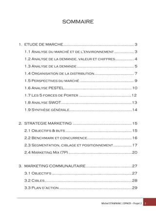 Michel STAWNIAK | OPNCR – Projet 2 2
SOMMAIRE
1. ETUDE DE MARCHE.................................................................... 3
1.1 Analyse du marché et de l’environnement................... 3
1.2 Analyse de la demande, valeur et chiffres.................. 4
1.3 Analyse de la demande....................................................... 5
1.4 Organisation de la distribution...................................... 7
1.5 Perspectives du marché .................................................... 9
1.6 Analyse PESTEL.................................................................10
1.7 Les 5 forces de Porter ...................................................12
1.8 Analyse SWOT.....................................................................13
1.9 Synthèse générale.............................................................14
2. STRATEGIE MARKETING .........................................................15
2.1 Objectifs & buts................................................................15
2.2 Benchmark et concurrence...........................................16
2.3 Segmentation, ciblage et positionnement..................17
2.4 Marketing Mix (7P) .............................................................20
3. MARKETING COMMUNAUTAIRE ............................................27
3.1 Objectifs .............................................................................27
3.2 Cibles....................................................................................28
3.3 Plan d’action......................................................................29
 