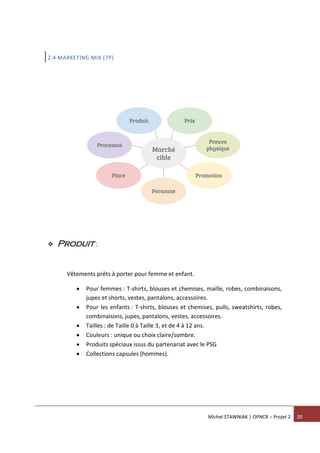 Michel STAWNIAK | OPNCR – Projet 2 20
2.4 MARKETING MIX (7P)
 Produit :
Vêtements prêts à porter pour femme et enfant.
 Pour femmes : T-shirts, blouses et chemises, maille, robes, combinaisons,
jupes et shorts, vestes, pantalons, accessoires.
 Pour les enfants : T-shirts, blouses et chemises, pulls, sweatshirts, robes,
combinaisons, jupes, pantalons, vestes, accessoires.
 Tailles : de Taille 0 à Taille 3, et de 4 à 12 ans.
 Couleurs : unique ou choix claire/sombre.
 Produits spéciaux issus du partenariat avec le PSG
 Collections capsules (hommes).
 