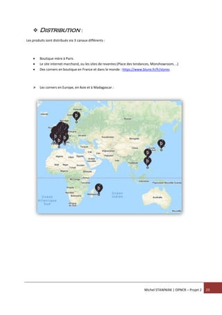 Michel STAWNIAK | OPNCR – Projet 2 23
 Distribution :
Les produits sont distribués via 3 canaux différents :
 Boutique mère à Paris
 Le site internet marchand, ou les sites de reventes (Place des tendances, Monshowroom, ..)
 Des corners en boutique en France et dans le monde : https://www.blune.fr/fr/stores
 Les corners en Europe, en Asie et à Madagascar :
 