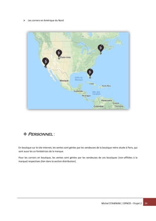 Michel STAWNIAK | OPNCR – Projet 2 24
 Les corners en Amérique du Nord
 Personnel :
En boutique sur le site internet, les ventes sont gérées par les vendeuses de la boutique mère située à Paris, qui
sont aussi les co-fondatrices de la marque.
Pour les corners en boutique, les ventes sont gérées par les vendeuses de ces boutiques (non-affiliées à la
marque) respectives (lien dans la section distribution).
 