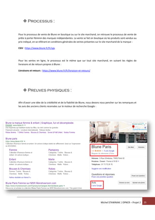 Michel STAWNIAK | OPNCR – Projet 2 25
 Processus :
Pour le processus de vente de Blune en boutique ou sur le site marchand, on retrouve le processus de vente de
prête à porter féminin des marques indépendantes. La vente se fait en boutique où les produits sont vendus au
prix indiqué, en se référant en conditions générales de ventes présentes sur le site marchand de la marque :
CGV : https://www.blune.fr/fr/cgv
Pour les ventes en ligne, le processus est le même que sur tout site marchand, en suivant les règles de
livraisons et de retours propres à Blune :
Livraisons et retours : https://www.blune.fr/fr/livraison-et-retours/
 Preuves physiques :
Afin d’avoir une idée de la crédibilité et de la fiabilité de Blune, nous devons nous pencher sur les remarques et
les avis des anciens clients recensées sur le moteur de recherche Google :
 