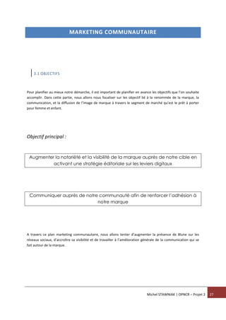 Michel STAWNIAK | OPNCR – Projet 2 27
MARKETING COMMUNAUTAIRE
3.1 OBJECTIFS
Pour planifier au mieux notre démarche, il est important de planifier en avance les objectifs que l’on souhaite
accomplir. Dans cette partie, nous allons nous focaliser sur les objectif lié à la renommée de la marque, la
communication, et la diffusion de l’image de marque à travers le segment de marché qu’est le prêt à porter
pour femme et enfant.
Objectif principal :
Augmenter la notoriété et la visibilité de la marque auprès de notre cible en
activant une stratégie éditoriale sur les leviers digitaux
Communiquer auprès de notre communauté afin de renforcer l’adhésion à
notre marque
A travers ce plan marketing communautaire, nous allons tenter d’augmenter la présence de Blune sur les
réseaux sociaux, d’accroître sa visibilité et de travailler à l’amélioration générale de la communication qui se
fait autour de la marque.
 