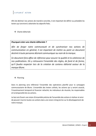 Michel STAWNIAK | OPNCR – Projet 2 29
3.4 PLAN D’ACTION
Afin de décliner nos actions de manière concrète, il est important de définir au préalable les
leviers qui serviront à atteindre les objectifs fixés.
 Charte éditoriale
Pourquoi créer une charte éditoriale ?
Afin de forger notre communauté et de synchroniser nos actions de
communication en général, il est important de mettre au point un document
destiné à toute personne désirant communiquer au nom de la marque.
Ce document fera office de référence pour assurer la qualité et la cohérence de
nos publications. On y retrouvera l’ensemble des règles, de fond et de forme,
qu’il faudra respecter lors de la création de contenu éditorial autour de la
marque Blune.
 Planning
Dans le planning sera référencé l’ensemble des opérations planifié pour la campagne
communautaire de Blune. L’ensemble des leviers utilisés, les actions qui y seront associé,
l’investissement temporel et financier rattaché, les indicateurs de réussite, les responsables
et la temporalité de ces actions.
Le but est d’avoir une vision d’ensemble précise de l’ensemble des actions à réaliser et ainsi
de pouvoir inscrire toutes ces actions dans une vision à long terme sur le développement de
notre marque.
 