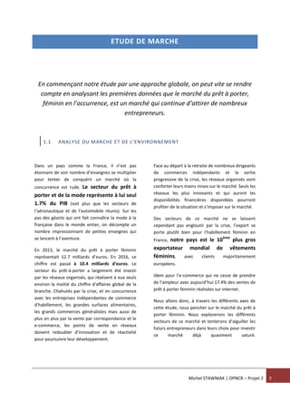 Michel STAWNIAK | OPNCR – Projet 2 3
ETUDE DE MARCHE
En commençant notre étude par une approche globale, on peut vite se rendre
compte en analysant les premières données que le marché du prêt à porter,
féminin en l’occurrence, est un marché qui continue d’attirer de nombreux
entrepreneurs.
1.1 ANALYSE DU MARCHE ET DE L’ENVIRONNEMENT
Dans un pays comme la France, il n’est pas
étonnant de voir nombre d’enseignes se multiplier
pour tenter de conquérir un marché où la
concurrence est rude. Le secteur du prêt à
porter et de la mode représente à lui seul
1.7% du PIB (soit plus que les secteurs de
l’aéronautique et de l’automobile réunis). Sur les
pas des géants qui ont fait connaître la mode à la
française dans le monde entier, on décompte un
nombre impressionnant de petites enseignes qui
se lancent à l’aventure.
En 2013, le marché du prêt à porter féminin
représentait 12.7 milliards d’euros. En 2016, ce
chiffre est passé à 10.4 milliards d’euros. Le
secteur du prêt-à-porter a largement été investi
par les réseaux organisés, qui réalisent à eux seuls
environ la moitié du chiffre d'affaires global de la
branche. Chahutés par la crise, et en concurrence
avec les entreprises indépendantes de commerce
d'habillement, les grandes surfaces alimentaires,
les grands commerces généralistes mais aussi de
plus en plus par la vente par correspondance et le
e-commerce, les points de vente en réseaux
doivent redoubler d'innovation et de réactivité
pour poursuivre leur développement.
Face au départ à la retraite de nombreux dirigeants
de commerces indépendants et la sortie
progressive de la crise, les réseaux organisés vont
conforter leurs mains mises sur le marché. Seuls les
réseaux les plus innovants et qui auront les
disponibilités financières disponibles pourront
profiter de la situation et s’imposer sur le marché.
Des secteurs de ce marché ne se laissent
cependant pas engloutir par la crise, l’export se
porte plutôt bien pour l’habillement féminin en
France, notre pays est le 10ème
plus gros
exportateur mondial de vêtements
féminins, avec clients majoritairement
européens.
Idem pour l’e-commerce qui ne cesse de prendre
de l’ampleur avec aujourd’hui 17.4% des ventes de
prêt à porter féminin réalisées sur internet.
Nous allons donc, à travers les différents axes de
cette étude, nous pencher sur le marché du prêt à
porter féminin. Nous explorerons les différents
secteurs de ce marché et tenterons d’aiguiller les
futurs entrepreneurs dans leurs choix pour investir
ce marché déjà quasiment saturé.
 