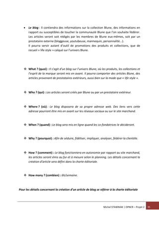 Michel STAWNIAK | OPNCR – Projet 2 35
 Le blog : Il contiendra des informations sur la collection Blune, des informations en
rapport ou susceptibles de toucher la communauté Blune que l’on souhaite fédérer.
Les articles seront soit rédigés par les membres de Blune eux-mêmes, soit par un
prestataire externe (bloggeuse, youtubeuse, mannequin, personnalité...).
Il pourra servir autant d’outil de promotions des produits et collections, que de
recueil « life style » calqué sur l’univers Blune.
 What ? (quoi) : Il s’agit d’un blog sur l’univers Blune, où les produits, les collections et
l’esprit de la marque seront mis en avant. Il pourra comporter des articles Blune, des
articles provenant de prestataires extérieurs, aussi bien sur la mode que « life style ».
 Who ? (qui) : Les articles seront créés par Blune ou par un prestataire extérieur.
 Where ? (où) : Le blog disposera de sa propre adresse web. Des liens vers cette
adresse pourront être mis en avant sur les réseaux sociaux ou sur le site marchand.
 When ? (quand) : Le blog sera mis en ligne quand les co-fondatrices le décideront.
 Why ? (pourquoi) : Afin de séduire, fidéliser, impliquer, analyser, fédérer la clientèle.
 How ? (comment) : Le blog fonctionnera en autonomie par rapport au site marchand,
les articles seront émis au fur et à mesure selon le planning. Les détails concernant la
création d’article sera défini dans la charte éditoriale.
 How many ? (combien) : 6h/semaine.
Pour les détails concernant la création d’un article de blog se référer à la charte éditoriale
 