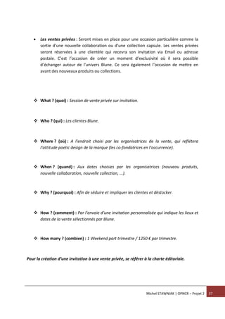 Michel STAWNIAK | OPNCR – Projet 2 37
 Les ventes privées : Seront mises en place pour une occasion particulière comme la
sortie d’une nouvelle collaboration ou d’une collection capsule. Les ventes privées
seront réservées à une clientèle qui recevra son invitation via Email ou adresse
postale. C’est l’occasion de créer un moment d’exclusivité où il sera possible
d’échanger autour de l’univers Blune. Ce sera également l’occasion de mettre en
avant des nouveaux produits ou collections.
 What ? (quoi) : Session de vente privée sur invitation.
 Who ? (qui) : Les clientes Blune.
 Where ? (où) : A l’endroit choisi par les organisatrices de la vente, qui reflétera
l’attitude poetic design de la marque (les co-fondatrices en l’occurrence).
 When ? (quand) : Aux dates choisies par les organisatrices (nouveau produits,
nouvelle collaboration, nouvelle collection, ...).
 Why ? (pourquoi) : Afin de séduire et impliquer les clientes et déstocker.
 How ? (comment) : Par l’envoie d’une invitation personnalisée qui indique les lieux et
dates de la vente sélectionnés par Blune.
 How many ? (combien) : 1 Weekend part trimestre / 1250 € par trimestre.
Pour la création d’une invitation à une vente privée, se référer à la charte éditoriale.
 